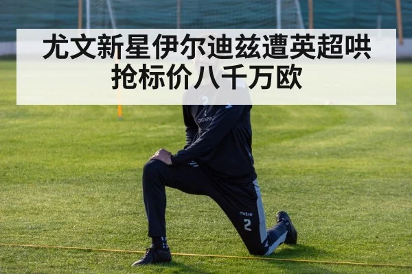 尤文新星伊尔迪兹遭英超哄抢标价八千万欧