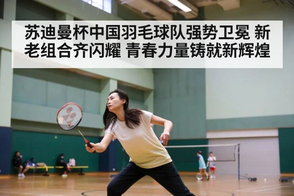 苏迪曼杯中国羽毛球队强势卫冕 新老组合齐闪耀 青春力量铸就新辉煌