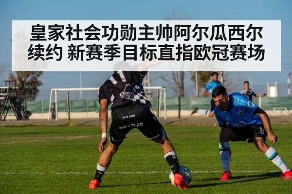 皇家社会功勋主帅阿尔瓜西尔续约 新赛季目标直指欧冠赛场