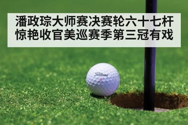 潘政琮大师赛决赛轮六十七杆惊艳收官美巡赛季第三冠有戏